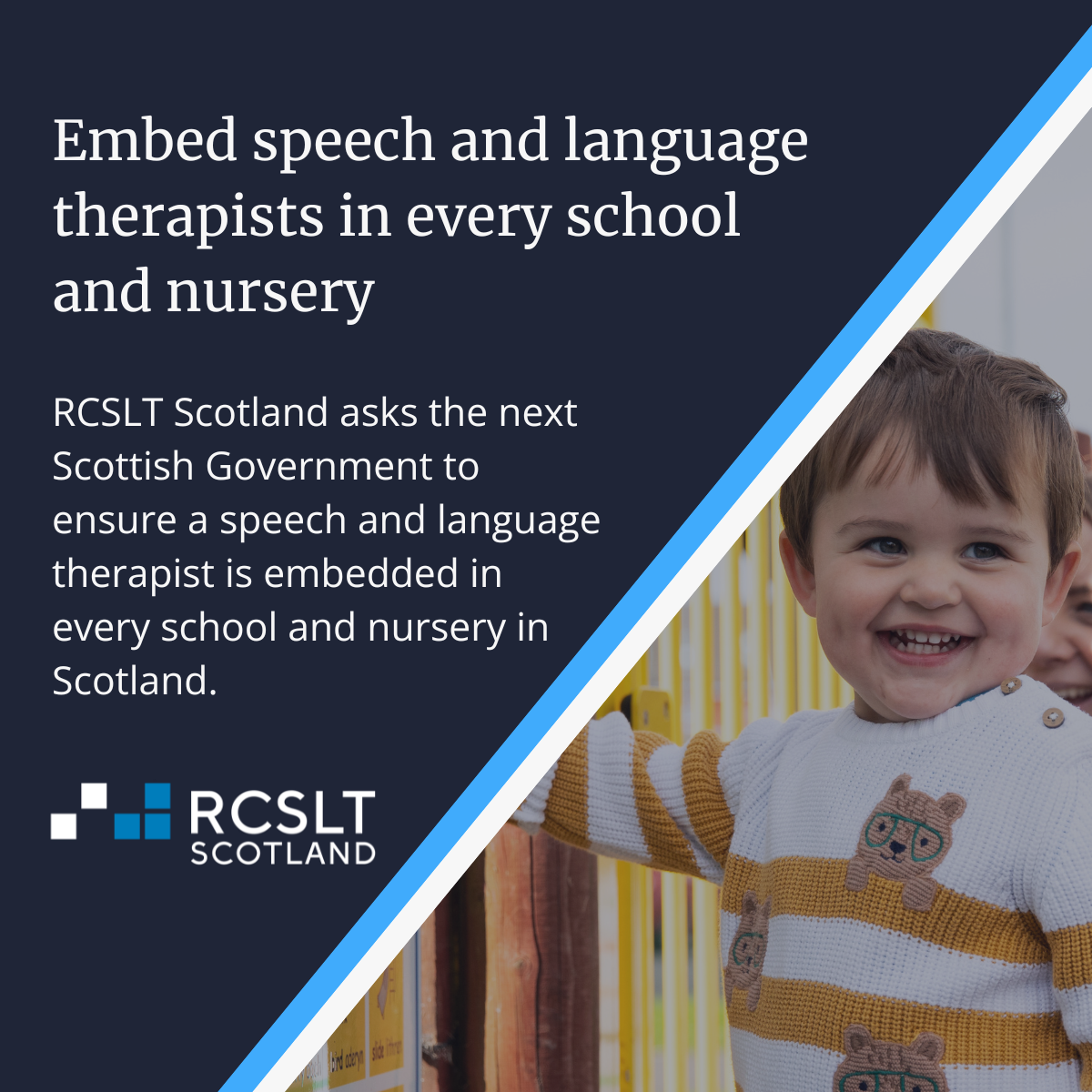 Background image shows a child smiling in front of a window. Text on image reads: Embed speech and language therapists in every school and nursery. RCSLT Scotland askes the next Scottish Government to ensure a speech and language therapist is embedded in every school and nursery in Scotland. 